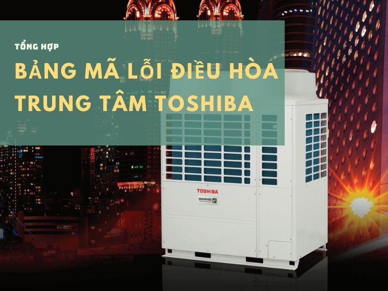 Tổng hợp bảng mã lỗi điều hòa trung tâm Toshiba mới và đầy đủ nhất